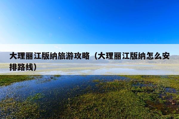 大理丽江版纳旅游攻略（大理丽江版纳怎么安排路线）