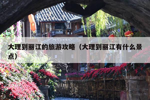 大理到丽江的旅游攻略（大理到丽江有什么景点）