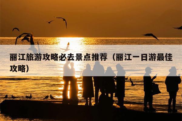 丽江旅游攻略必去景点推荐（丽江一日游最佳攻略）