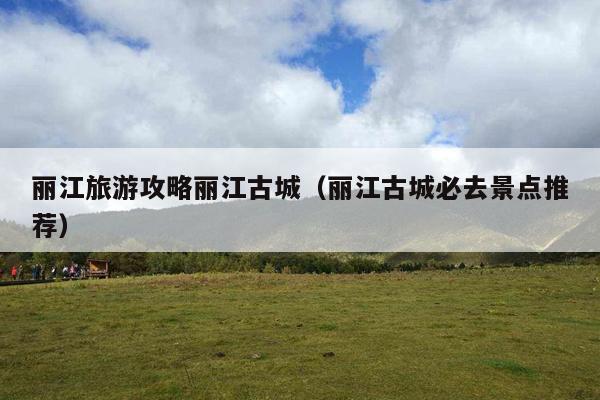 丽江旅游攻略丽江古城（丽江古城必去景点推荐）