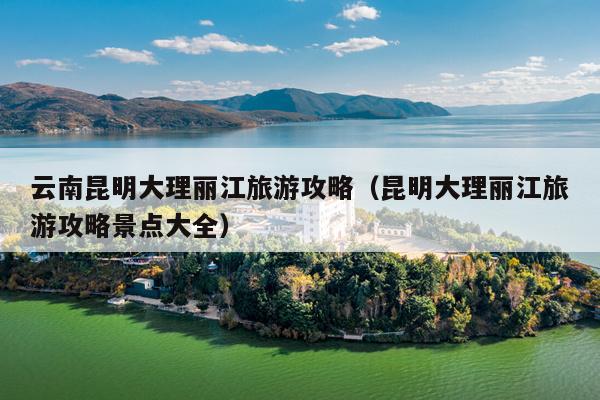 云南昆明大理丽江旅游攻略（昆明大理丽江旅游攻略景点大全）