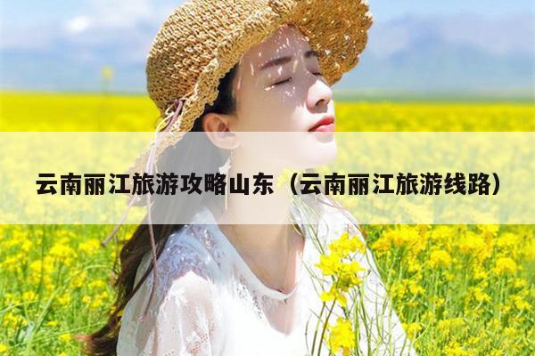 云南丽江旅游攻略山东（云南丽江旅游线路）