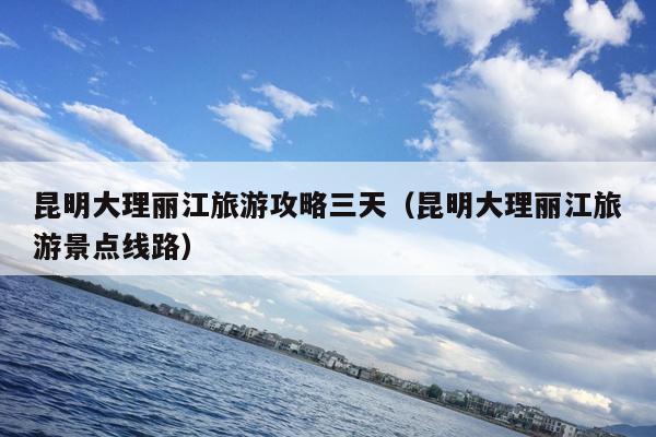 昆明大理丽江旅游攻略三天（昆明大理丽江旅游景点线路）