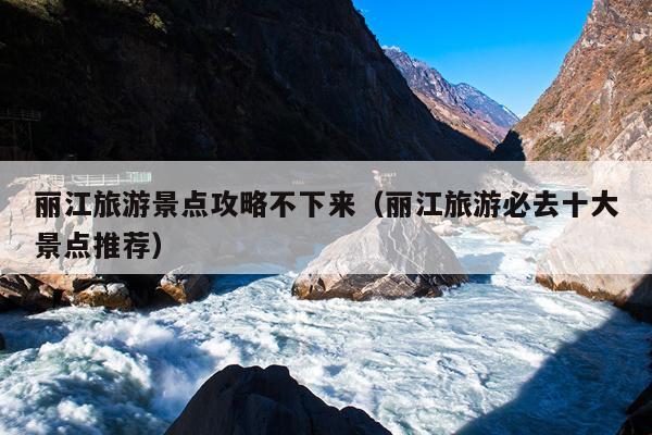 丽江旅游景点攻略不下来（丽江旅游必去十大景点推荐）