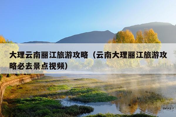 大理云南丽江旅游攻略（云南大理丽江旅游攻略必去景点视频）