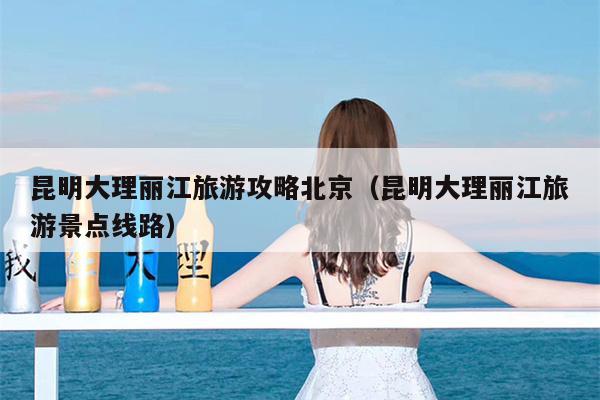 昆明大理丽江旅游攻略北京（昆明大理丽江旅游景点线路）