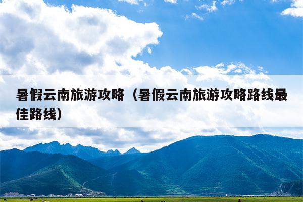 暑假云南旅游攻略（暑假云南旅游攻略路线最佳路线）