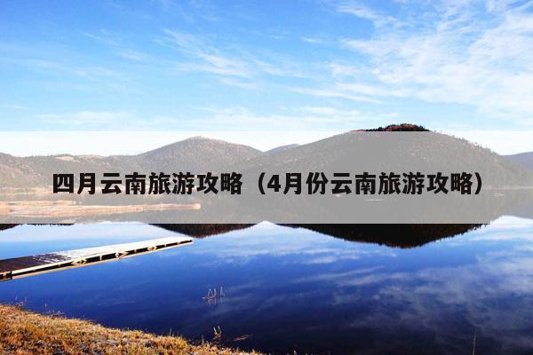 四月云南旅游攻略（4月份云南旅游攻略）