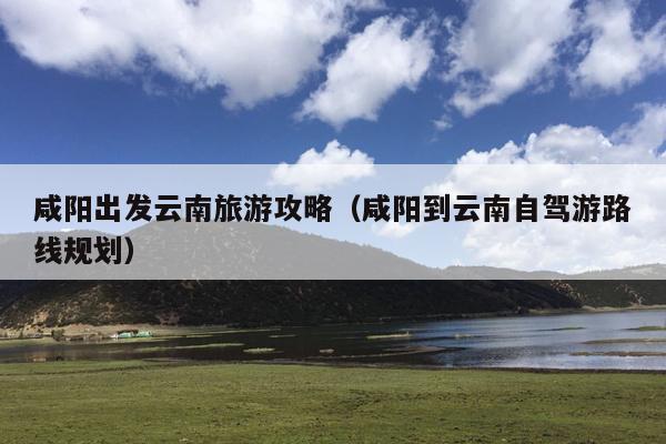 咸阳出发云南旅游攻略（咸阳到云南自驾游路线规划）