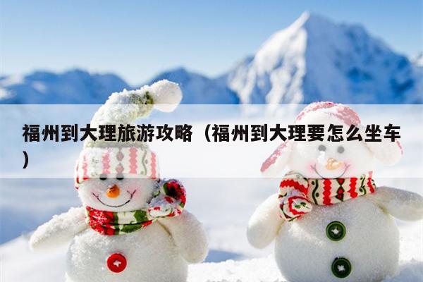 福州到大理旅游攻略（福州到大理要怎么坐车）