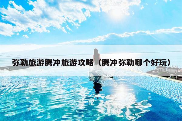 弥勒旅游腾冲旅游攻略（腾冲弥勒哪个好玩）