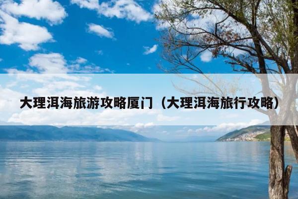大理洱海旅游攻略厦门（大理洱海旅行攻略）