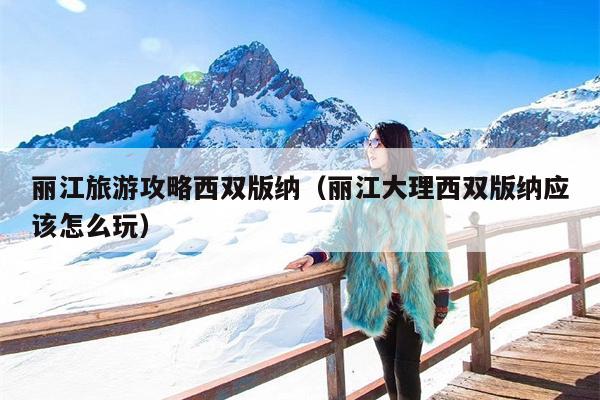 丽江旅游攻略西双版纳（丽江大理西双版纳应该怎么玩）