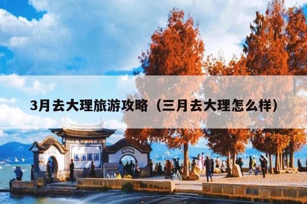 3月去大理旅游攻略（三月去大理怎么样）