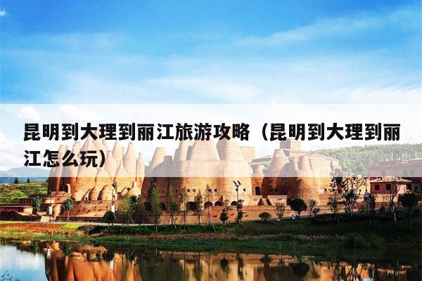 昆明到大理到丽江旅游攻略（昆明到大理到丽江怎么玩）