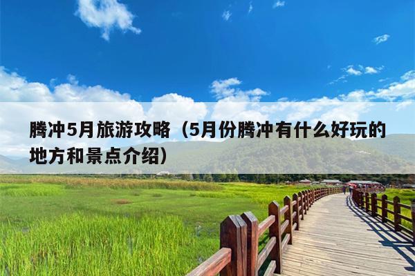 腾冲5月旅游攻略（5月份腾冲有什么好玩的地方和景点介绍）