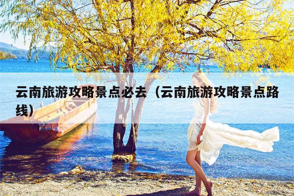 云南旅游攻略景点必去（云南旅游攻略景点路线）