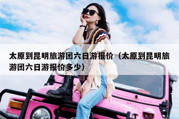 太原到昆明旅游团六日游报价（太原到昆明旅游团六日游报价多少）