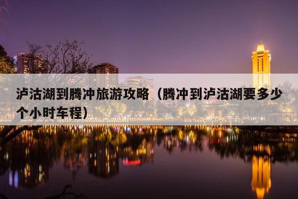 泸沽湖到腾冲旅游攻略（腾冲到泸沽湖要多少个小时车程）