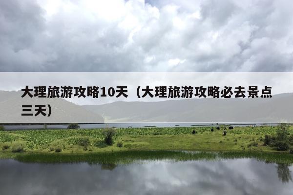大理旅游攻略10天（大理旅游攻略必去景点三天）