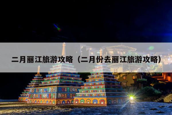 二月丽江旅游攻略（二月份去丽江旅游攻略）