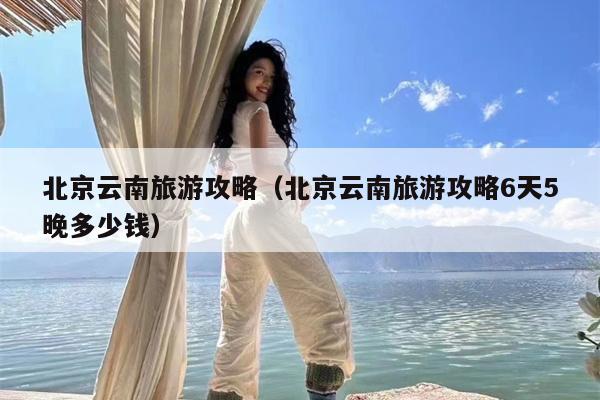 北京云南旅游攻略（北京云南旅游攻略6天5晚多少钱）