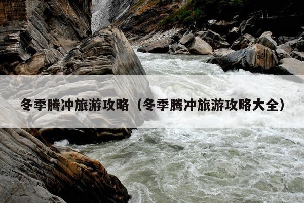 冬季腾冲旅游攻略（冬季腾冲旅游攻略大全）