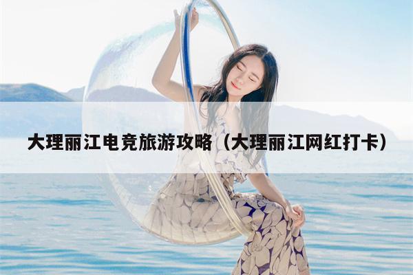 大理丽江电竞旅游攻略（大理丽江网红打卡）
