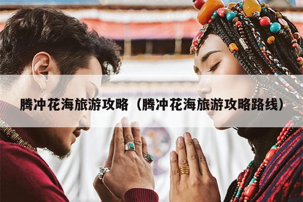 腾冲花海旅游攻略（腾冲花海旅游攻略路线）