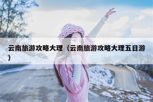 云南旅游攻略大理（云南旅游攻略大理五日游）