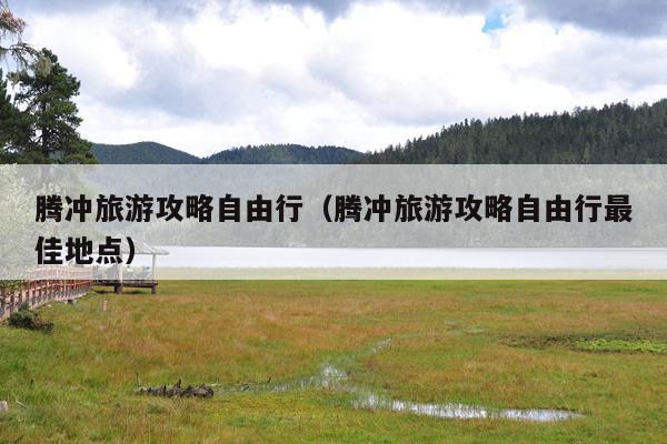 腾冲旅游攻略自由行（腾冲旅游攻略自由行最佳地点）
