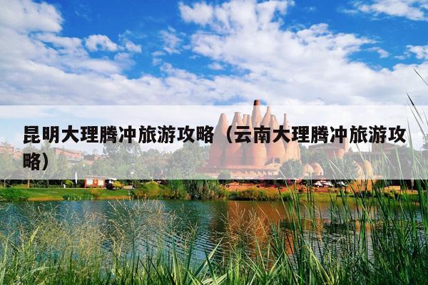昆明大理腾冲旅游攻略（云南大理腾冲旅游攻略）