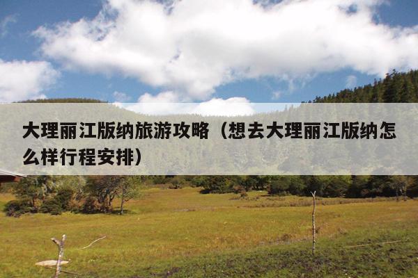 大理丽江版纳旅游攻略（想去大理丽江版纳怎么样行程安排）