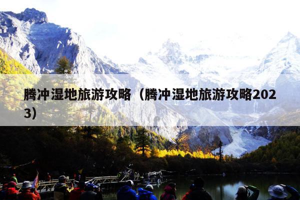 腾冲湿地旅游攻略（腾冲湿地旅游攻略2023）