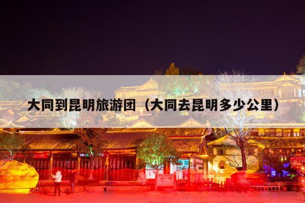 大同到昆明旅游团（大同去昆明多少公里）
