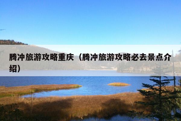 腾冲旅游攻略重庆（腾冲旅游攻略必去景点介绍）