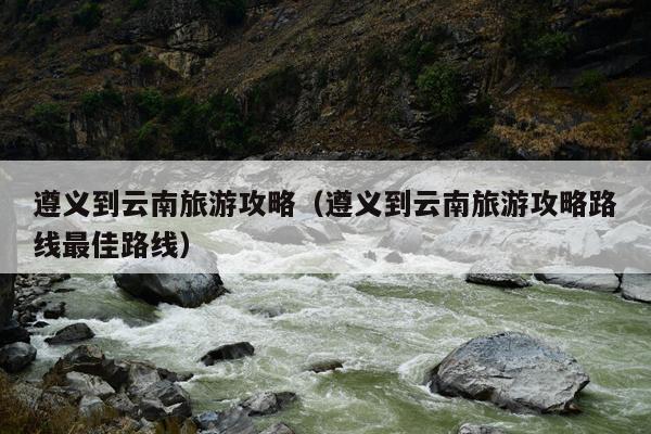 遵义到云南旅游攻略（遵义到云南旅游攻略路线最佳路线）