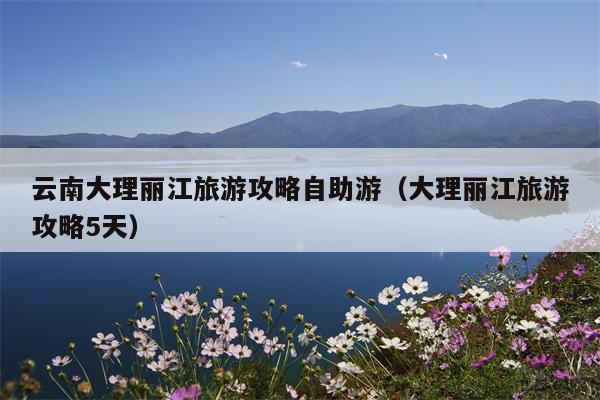 云南大理丽江旅游攻略自助游（大理丽江旅游攻略5天）