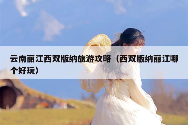 云南丽江西双版纳旅游攻略（西双版纳丽江哪个好玩）