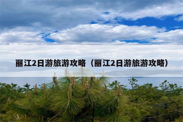 丽江2日游旅游攻略（丽江2日游旅游攻略）