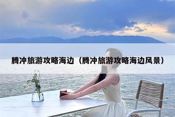 腾冲旅游攻略海边（腾冲旅游攻略海边风景）