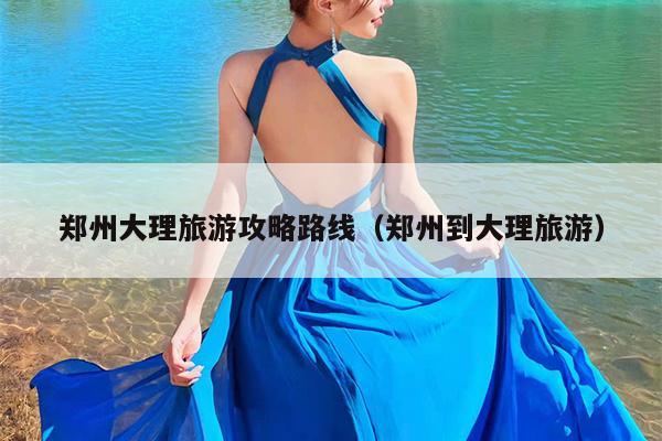 郑州大理旅游攻略路线（郑州到大理旅游）