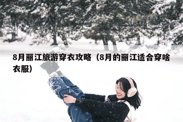 8月丽江旅游穿衣攻略（8月的丽江适合穿啥衣服）