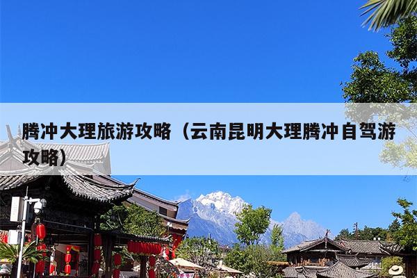 腾冲大理旅游攻略（云南昆明大理腾冲自驾游攻略）