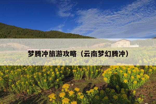 梦腾冲旅游攻略（云南梦幻腾冲）