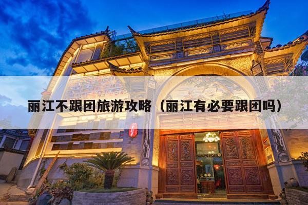 丽江不跟团旅游攻略（丽江有必要跟团吗）