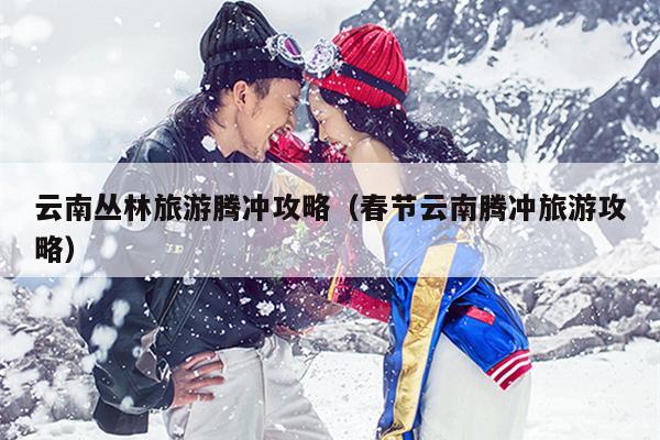 云南丛林旅游腾冲攻略（春节云南腾冲旅游攻略）