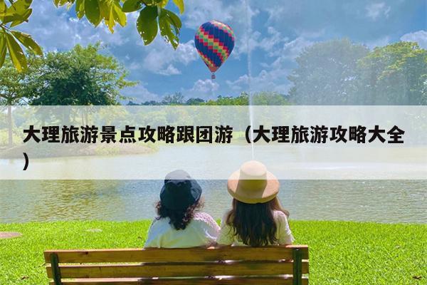 大理旅游景点攻略跟团游（大理旅游攻略大全）