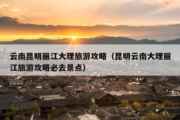 云南昆明丽江大理旅游攻略（昆明云南大理丽江旅游攻略必去景点）