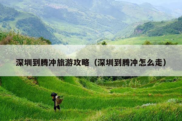 深圳到腾冲旅游攻略（深圳到腾冲怎么走）